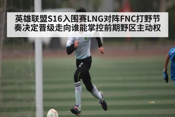 英雄联盟S16入围赛LNG对阵FNC打野节奏决定晋级走向谁能掌控前期野区主动权