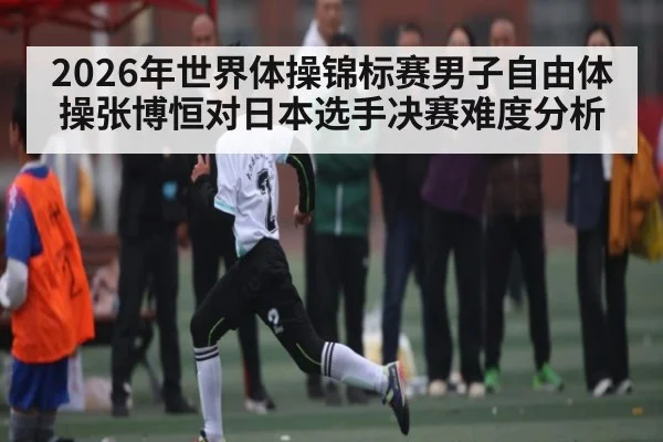 2026年世界体操锦标赛男子自由体操张博恒对日本选手决赛难度分析